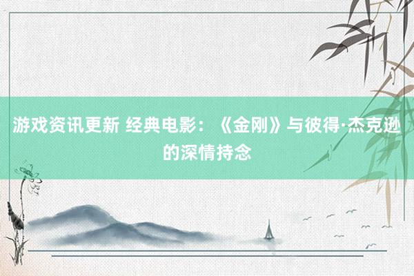 游戏资讯更新 经典电影：《金刚》与彼得·杰克逊的深情持念