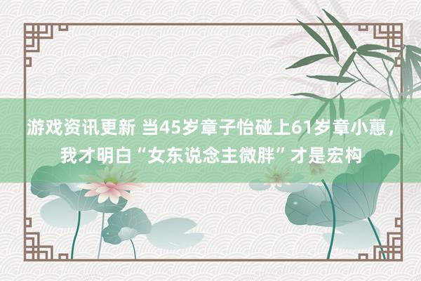 游戏资讯更新 当45岁章子怡碰上61岁章小蕙，我才明白“女东说念主微胖”才是宏构