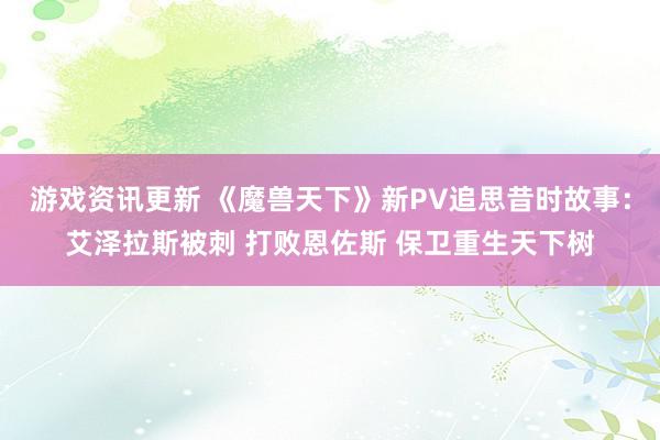 游戏资讯更新 《魔兽天下》新PV追思昔时故事：艾泽拉斯被刺 打败恩佐斯 保卫重生天下树