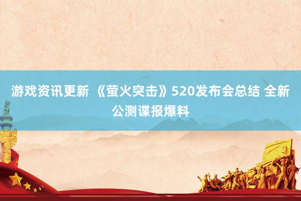 游戏资讯更新 《萤火突击》520发布会总结 全新公测谍报爆料