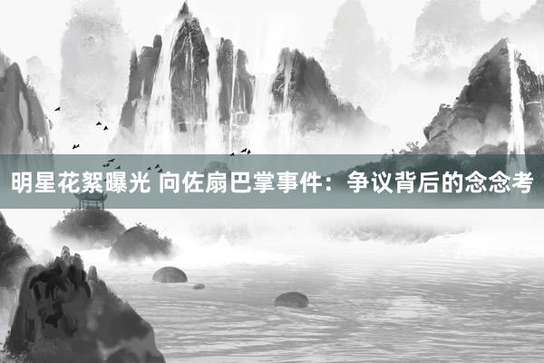 明星花絮曝光 向佐扇巴掌事件：争议背后的念念考