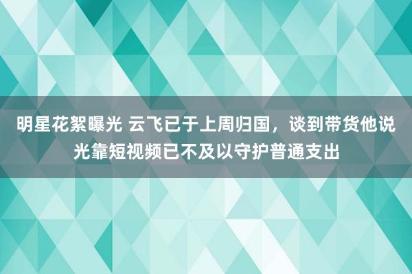 明星花絮曝光 云飞已于上周归国，谈到带货他说光靠短视频已不及以守护普通支出