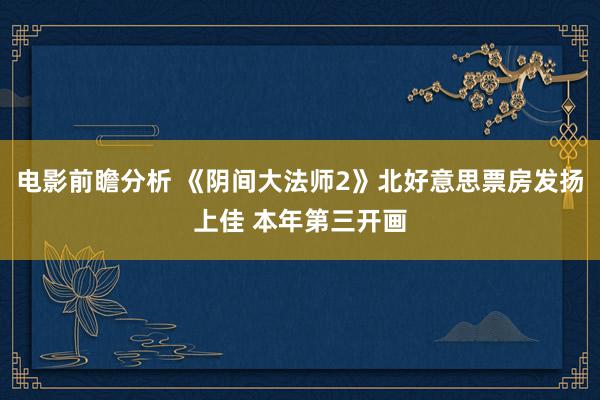 电影前瞻分析 《阴间大法师2》北好意思票房发扬上佳 本年第三开画