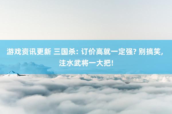 游戏资讯更新 三国杀: 订价高就一定强? 别搞笑, 注水武将一大把!