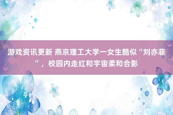 游戏资讯更新 燕京理工大学一女生酷似“刘亦菲”，校园内走红和宇宙柔和合影