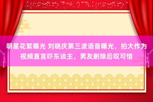 明星花絮曝光 刘晓庆第三波语音曝光，拍大作为视频直言吓东谈主，男友删除后叹可惜