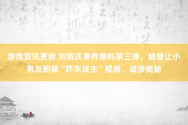 游戏资讯更新 刘晓庆事件爆料第三弹，她曾让小男友删除“吓东谈主”视频，或涉奥秘