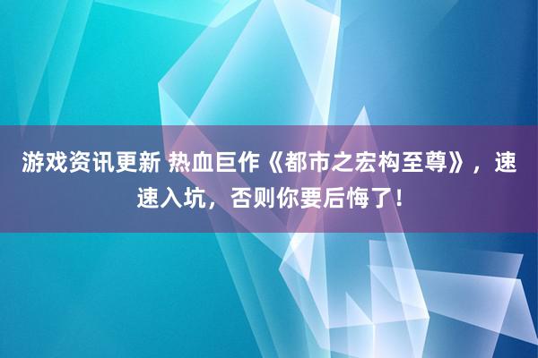 游戏资讯更新 热血巨作《都市之宏构至尊》，速速入坑，否则你要后悔了！