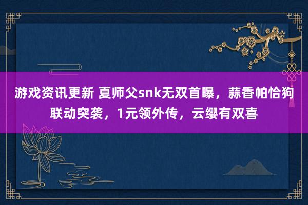 游戏资讯更新 夏师父snk无双首曝，蒜香帕恰狗联动突袭，1元领外传，云缨有双喜