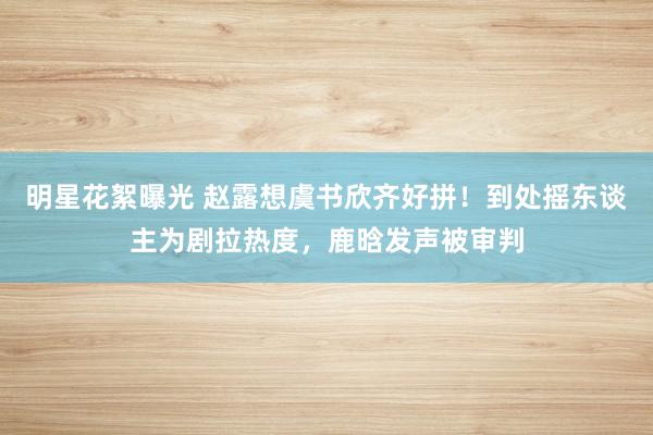 明星花絮曝光 赵露想虞书欣齐好拼！到处摇东谈主为剧拉热度，鹿晗发声被审判