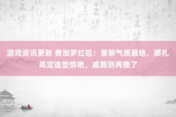 游戏资讯更新 费加罗红毯：曾黎气质最绝，娜扎高定造型惊艳，戚薇别再瘦了