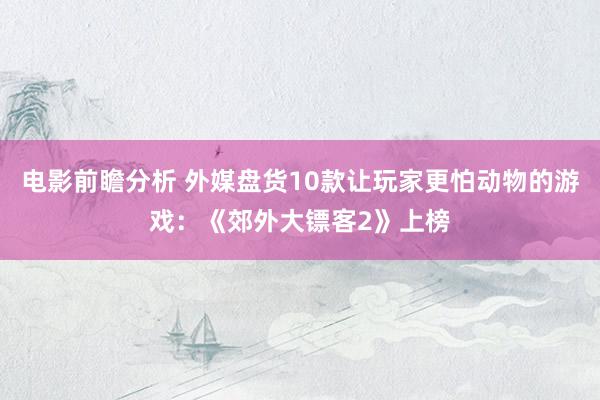 电影前瞻分析 外媒盘货10款让玩家更怕动物的游戏：《郊外大镖客2》上榜