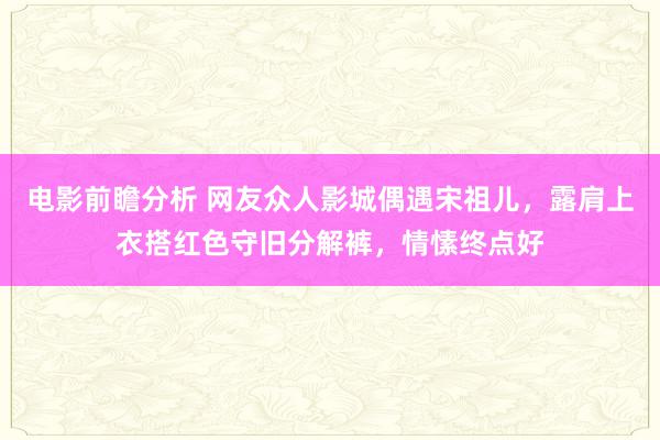 电影前瞻分析 网友众人影城偶遇宋祖儿，露肩上衣搭红色守旧分解裤，情愫终点好