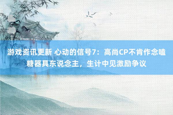 游戏资讯更新 心动的信号7：高尚CP不肯作念嗑糖器具东说念主，生计中见激励争议