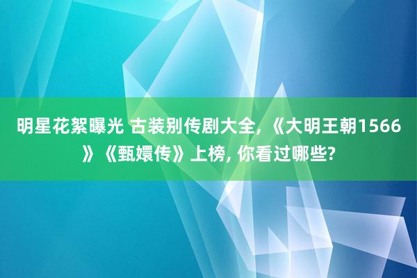 明星花絮曝光 古装别传剧大全, 《大明王朝1566》《甄嬛传》上榜, 你看过哪些?