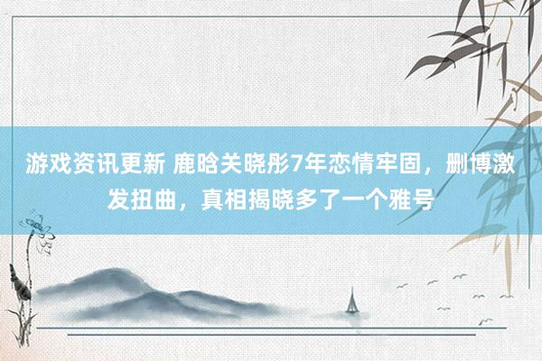 游戏资讯更新 鹿晗关晓彤7年恋情牢固，删博激发扭曲，真相揭晓多了一个雅号