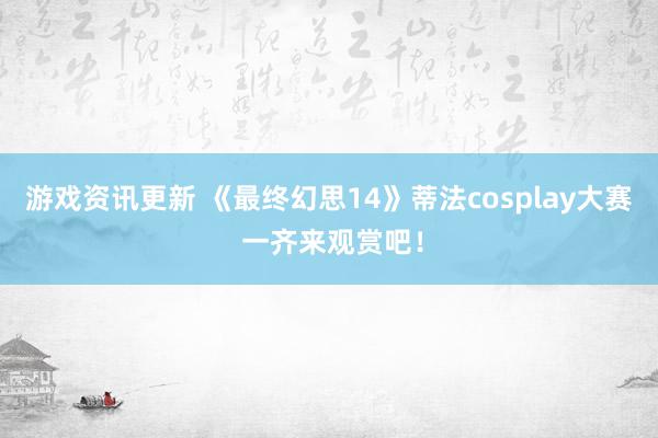 游戏资讯更新 《最终幻思14》蒂法cosplay大赛 一齐来观赏吧！