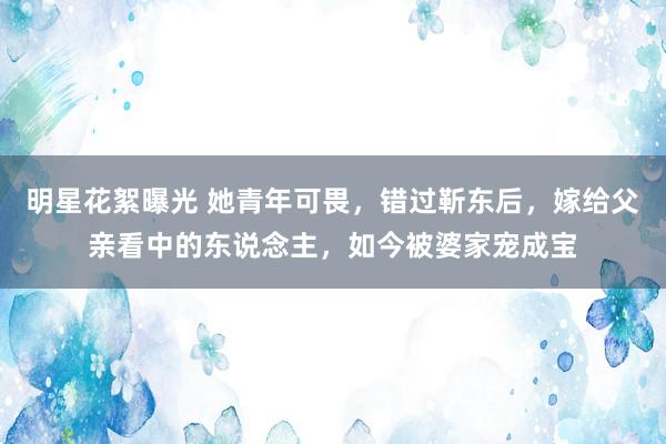 明星花絮曝光 她青年可畏，错过靳东后，嫁给父亲看中的东说念主，如今被婆家宠成宝