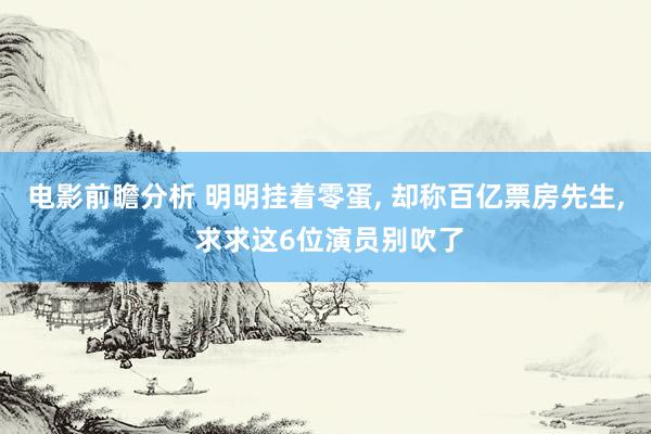 电影前瞻分析 明明挂着零蛋, 却称百亿票房先生, 求求这6位演员别吹了