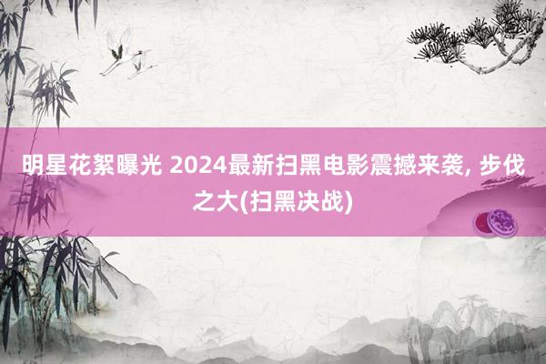 明星花絮曝光 2024最新扫黑电影震撼来袭, 步伐之大(扫黑决战)