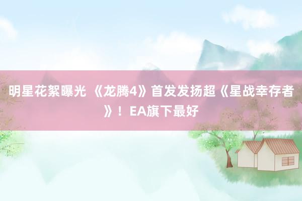 明星花絮曝光 《龙腾4》首发发扬超《星战幸存者》！EA旗下最好