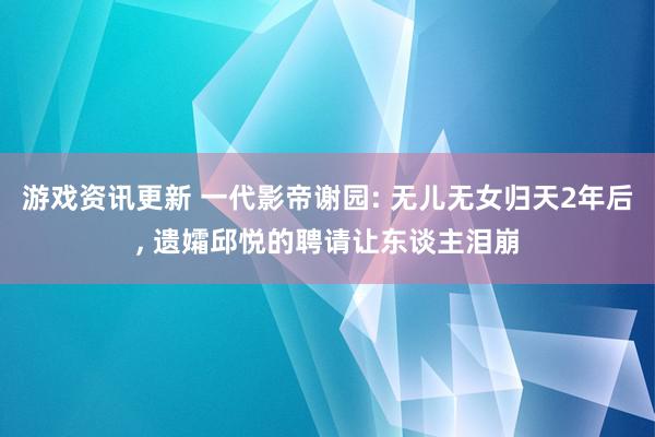 游戏资讯更新 一代影帝谢园: 无儿无女归天2年后, 遗孀邱悦的聘请让东谈主泪崩