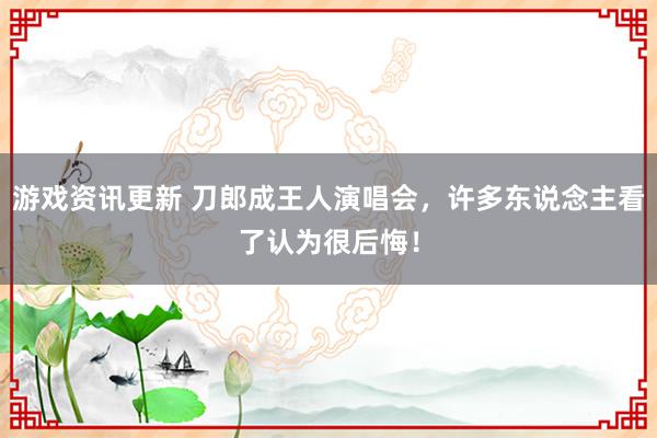 游戏资讯更新 刀郎成王人演唱会，许多东说念主看了认为很后悔！