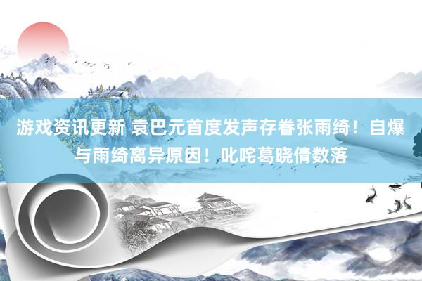 游戏资讯更新 袁巴元首度发声存眷张雨绮！自爆与雨绮离异原因！叱咤葛晓倩数落