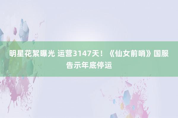 明星花絮曝光 运营3147天！《仙女前哨》国服告示年底停运