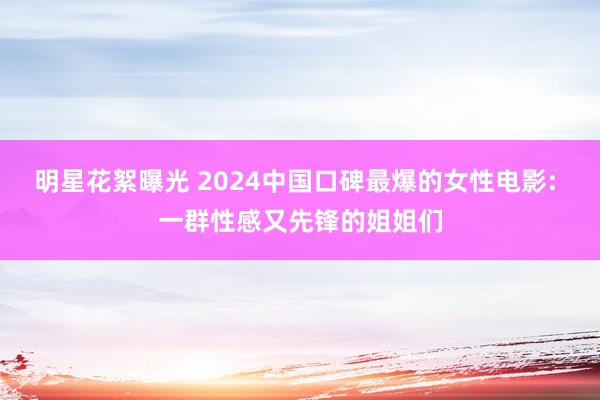 明星花絮曝光 2024中国口碑最爆的女性电影: 一群性感又先锋的姐姐们