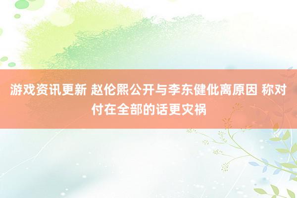 游戏资讯更新 赵伦熙公开与李东健仳离原因 称对付在全部的话更灾祸