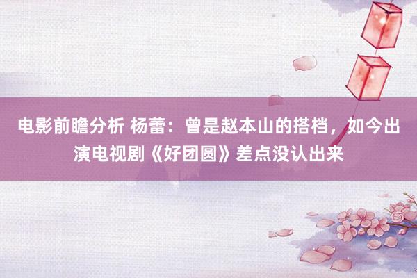 电影前瞻分析 杨蕾：曾是赵本山的搭档，如今出演电视剧《好团圆》差点没认出来