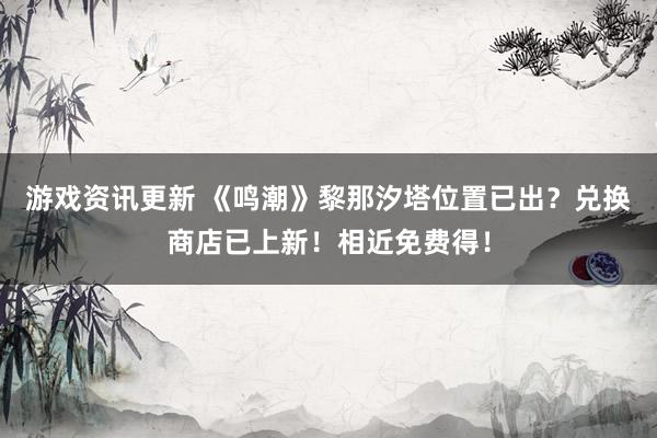 游戏资讯更新 《鸣潮》黎那汐塔位置已出？兑换商店已上新！相近免费得！