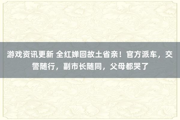 游戏资讯更新 全红婵回故土省亲！官方派车，交警随行，副市长随同，父母都哭了