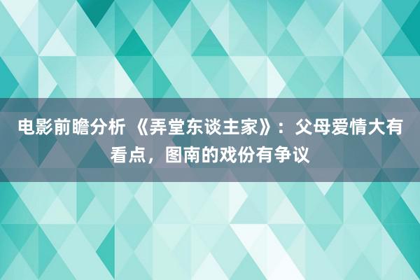 电影前瞻分析 《弄堂东谈主家》：父母爱情大有看点，图南的戏份有争议