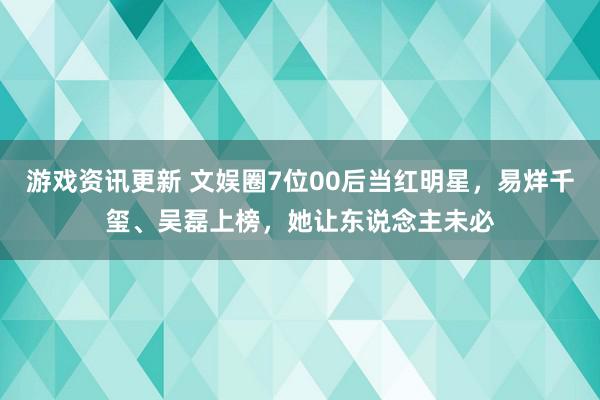 游戏资讯更新 文娱圈7位00后当红明星，易烊千玺、吴磊上榜，她让东说念主未必