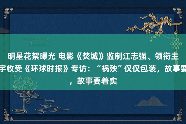 明星花絮曝光 电影《焚城》监制江志强、领衔主演白宇收受《环球时报》专访：“祸殃”仅仅包装，故事要着实