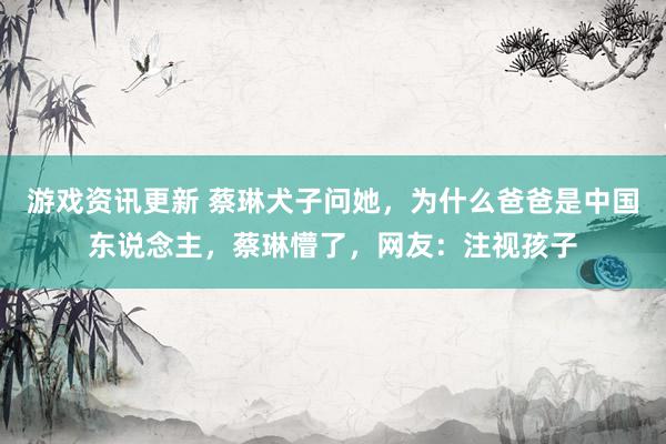 游戏资讯更新 蔡琳犬子问她，为什么爸爸是中国东说念主，蔡琳懵了，网友：注视孩子