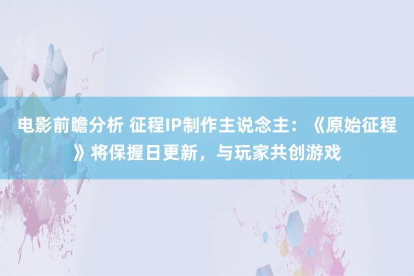 电影前瞻分析 征程IP制作主说念主：《原始征程》将保握日更新，与玩家共创游戏