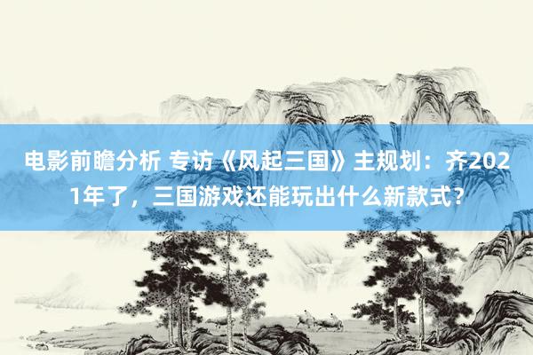 电影前瞻分析 专访《风起三国》主规划：齐2021年了，三国游戏还能玩出什么新款式？