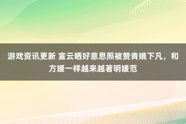 游戏资讯更新 宣云晒好意思照被赞青娥下凡，和方媛一样越来越著明媛范