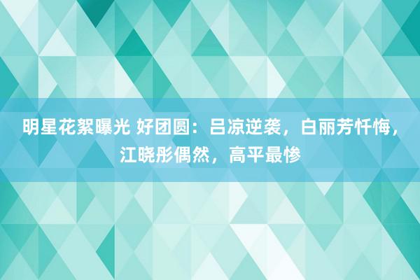 明星花絮曝光 好团圆：吕凉逆袭，白丽芳忏悔，江晓彤偶然，高平最惨