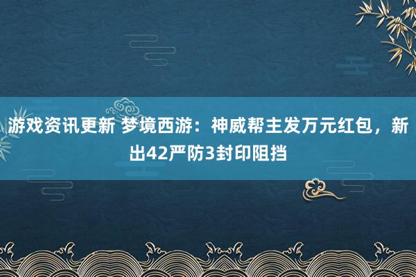 游戏资讯更新 梦境西游：神威帮主发万元红包，新出42严防3封印阻挡