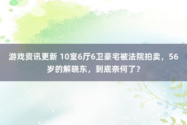 游戏资讯更新 10室6厅6卫豪宅被法院拍卖，56岁的解晓东，到底奈何了？