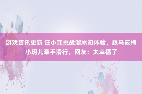 游戏资讯更新 汪小菲挑战溜冰初体验，跟马筱梅小玥儿牵手滑行，网友：太幸福了