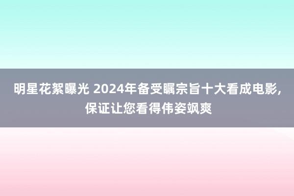 明星花絮曝光 2024年备受瞩宗旨十大看成电影, 保证让您看得伟姿飒爽