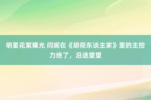 明星花絮曝光 闫妮在《胡衕东谈主家》里的主控力绝了，沿途望望