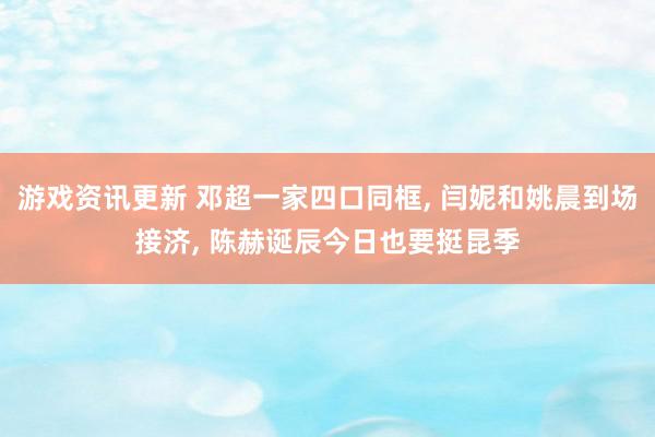 游戏资讯更新 邓超一家四口同框, 闫妮和姚晨到场接济, 陈赫诞辰今日也要挺昆季