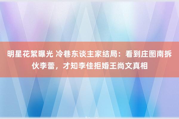 明星花絮曝光 冷巷东谈主家结局：看到庄图南拆伙李蕾，才知李佳拒婚王尚文真相