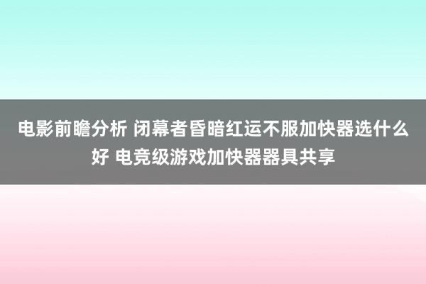 电影前瞻分析 闭幕者昏暗红运不服加快器选什么好 电竞级游戏加快器器具共享